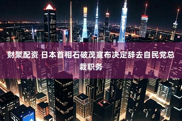 财聚配资 日本首相石破茂宣布决定辞去自民党总裁职务