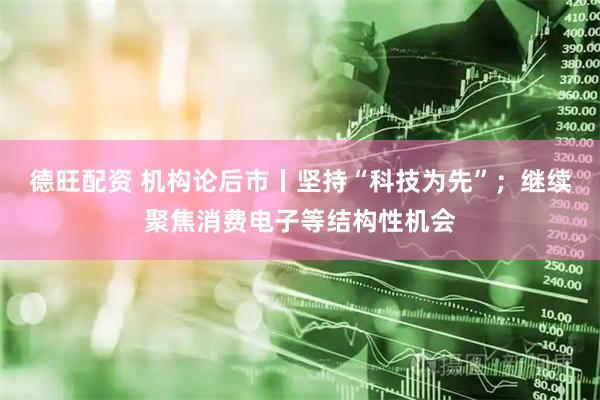 德旺配资 机构论后市丨坚持“科技为先”;继续聚焦消费电子等结构性机会