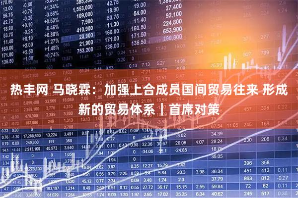 热丰网 马晓霖：加强上合成员国间贸易往来 形成新的贸易体系｜首席对策