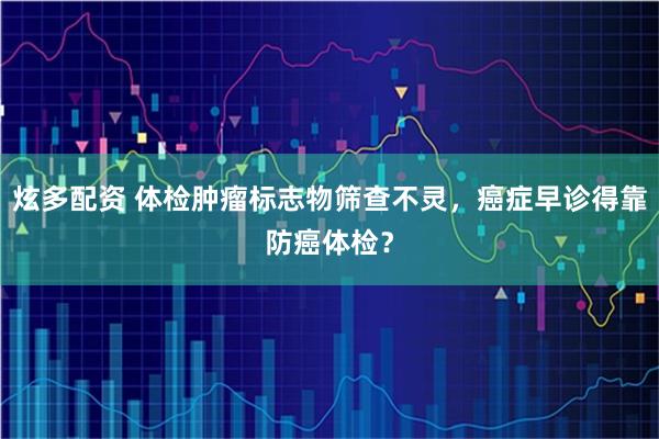 炫多配资 体检肿瘤标志物筛查不灵，癌症早诊得靠防癌体检？