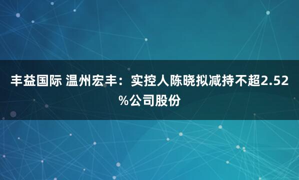 丰益国际 温州宏丰：实控人陈晓拟减持不超2.52%公司股份