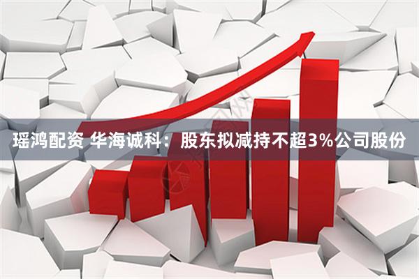 瑶鸿配资 华海诚科：股东拟减持不超3%公司股份