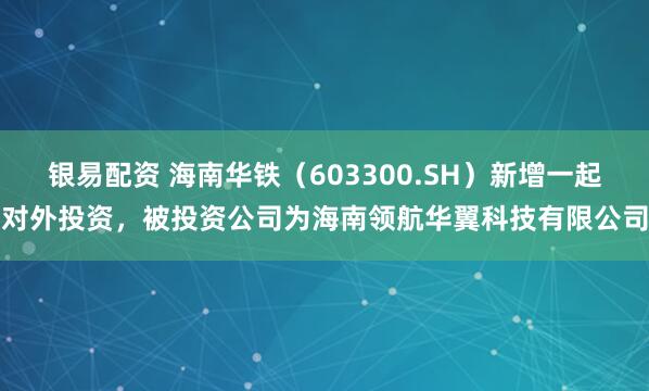 银易配资 海南华铁（603300.SH）新增一起对外投资，被投资公司为海南领航华翼科技有限公司