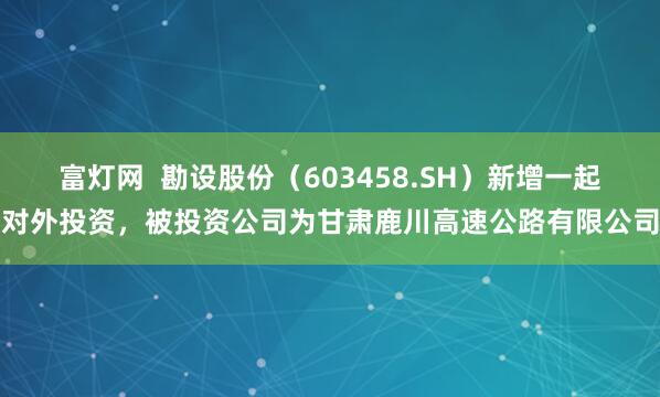 富灯网  勘设股份（603458.SH）新增一起对外投资，被投资公司为甘肃鹿川高速公路有限公司