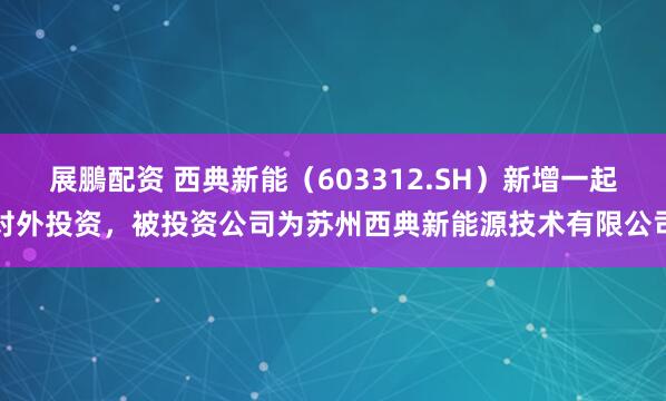 展鵬配资 西典新能（603312.SH）新增一起对外投资，被投资公司为苏州西典新能源技术有限公司