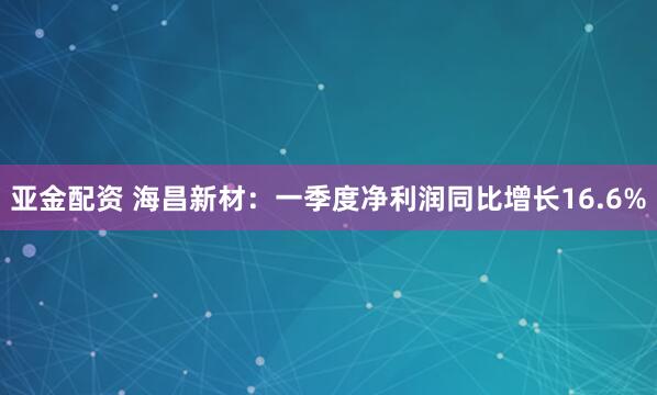 亚金配资 海昌新材：一季度净利润同比增长16.6%