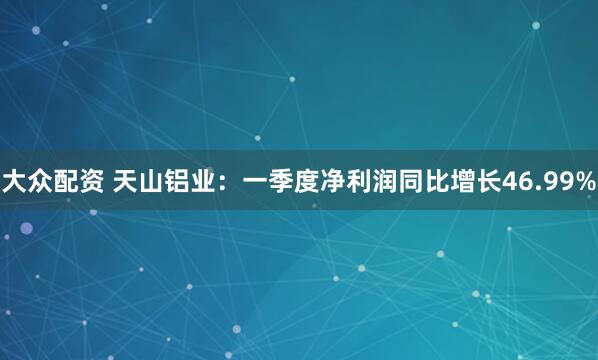 大众配资 天山铝业：一季度净利润同比增长46.99%