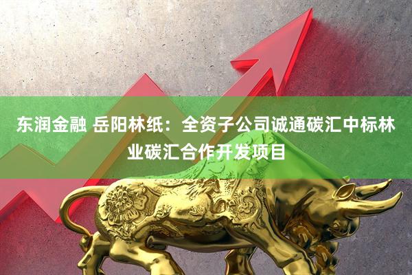 东润金融 岳阳林纸：全资子公司诚通碳汇中标林业碳汇合作开发项目