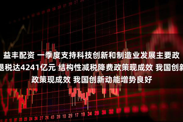 益丰配资 一季度支持科技创新和制造业发展主要政策减税降费及退税达4241亿元 结构性减税降费政策现成效 我国创新动能增势良好