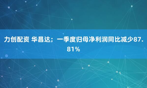 力创配资 华昌达：一季度归母净利润同比减少87.81%