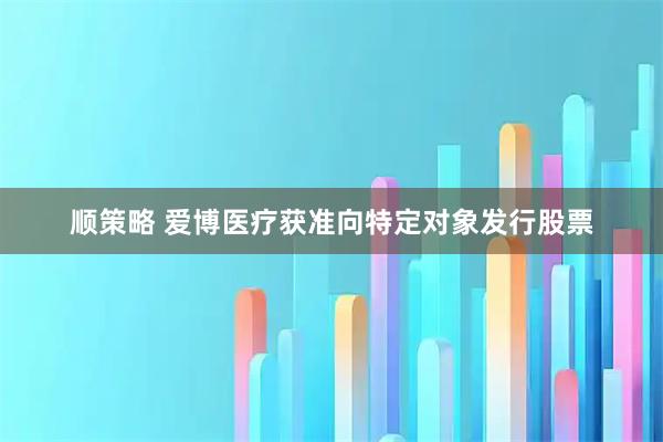 顺策略 爱博医疗获准向特定对象发行股票