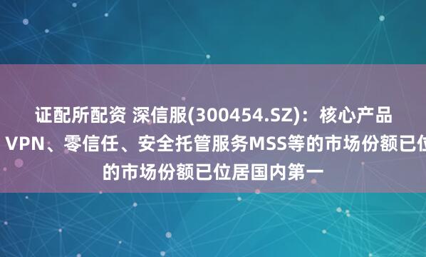 证配所配资 深信服(300454.SZ)：核心产品超融合HCI、VPN、零信任、安全托管服务MSS等的市场份额已位居国内第一
