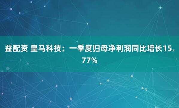 益配资 皇马科技：一季度归母净利润同比增长15.77%