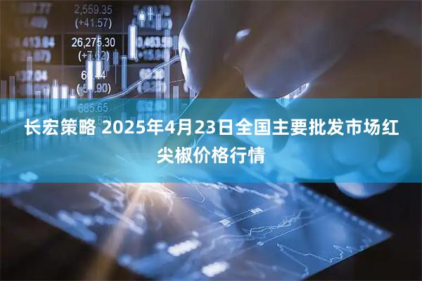 长宏策略 2025年4月23日全国主要批发市场红尖椒价格行情
