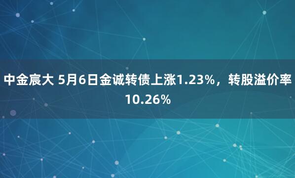 中金宸大 5月6日金诚转债上涨1.23%，转股溢价率10.26%