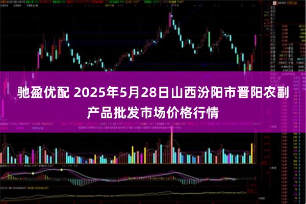 驰盈优配 2025年5月28日山西汾阳市晋阳农副产品批发市场价格行情