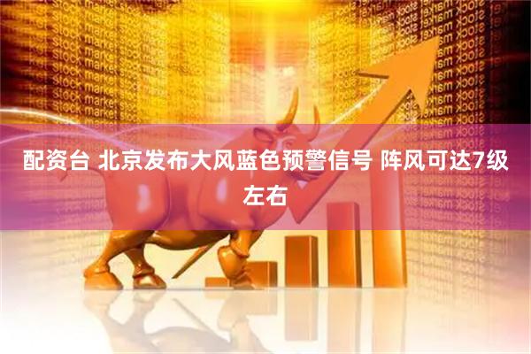 配资台 北京发布大风蓝色预警信号 阵风可达7级左右