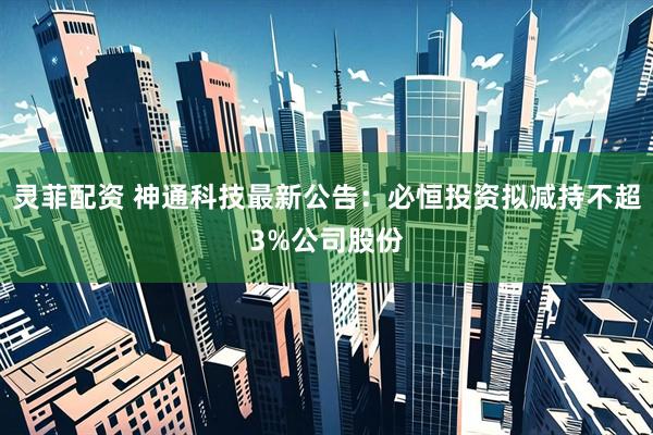 灵菲配资 神通科技最新公告：必恒投资拟减持不超3%公司股份