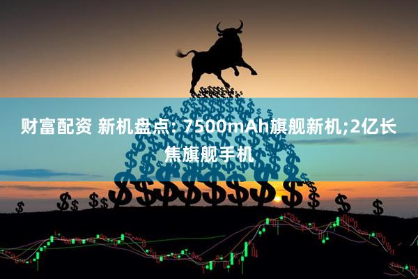 财富配资 新机盘点: 7500mAh旗舰新机;2亿长焦旗舰手机