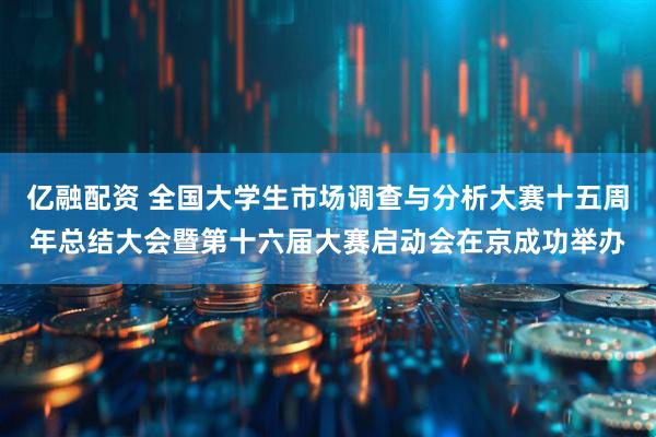 亿融配资 全国大学生市场调查与分析大赛十五周年总结大会暨第十六届大赛启动会在京成功举办