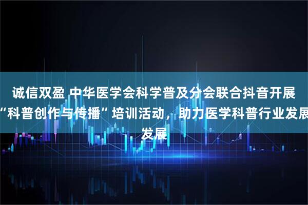 诚信双盈 中华医学会科学普及分会联合抖音开展“科普创作与传播”培训活动，助力医学科普行业发展