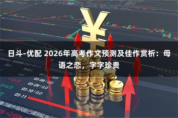 日斗-优配 2026年高考作文预测及佳作赏析：母语之恋，字字珍贵