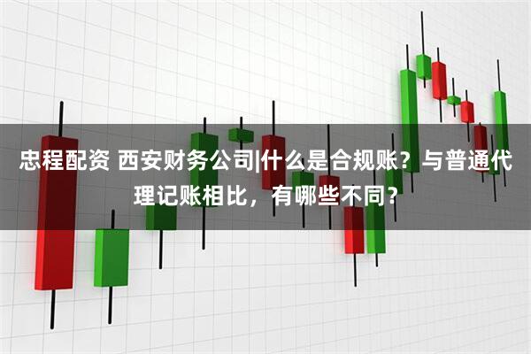 忠程配资 西安财务公司|什么是合规账？与普通代理记账相比，有哪些不同？
