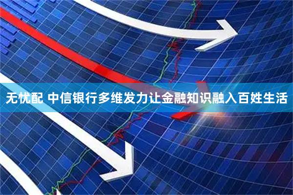 无忧配 中信银行多维发力让金融知识融入百姓生活