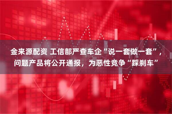 金来源配资 工信部严查车企“说一套做一套”，问题产品将公开通报，为恶性竞争“踩刹车”