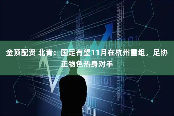 金顶配资 北青：国足有望11月在杭州重组，足协正物色热身对手