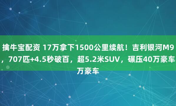 擒牛宝配资 17万拿下1500公里续航！吉利银河M9，707匹+4.5秒破百，超5.2米SUV，碾压40万豪车