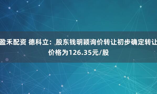 盈禾配资 德科立：股东钱明颖询价转让初步确定转让价格为126.35元/股